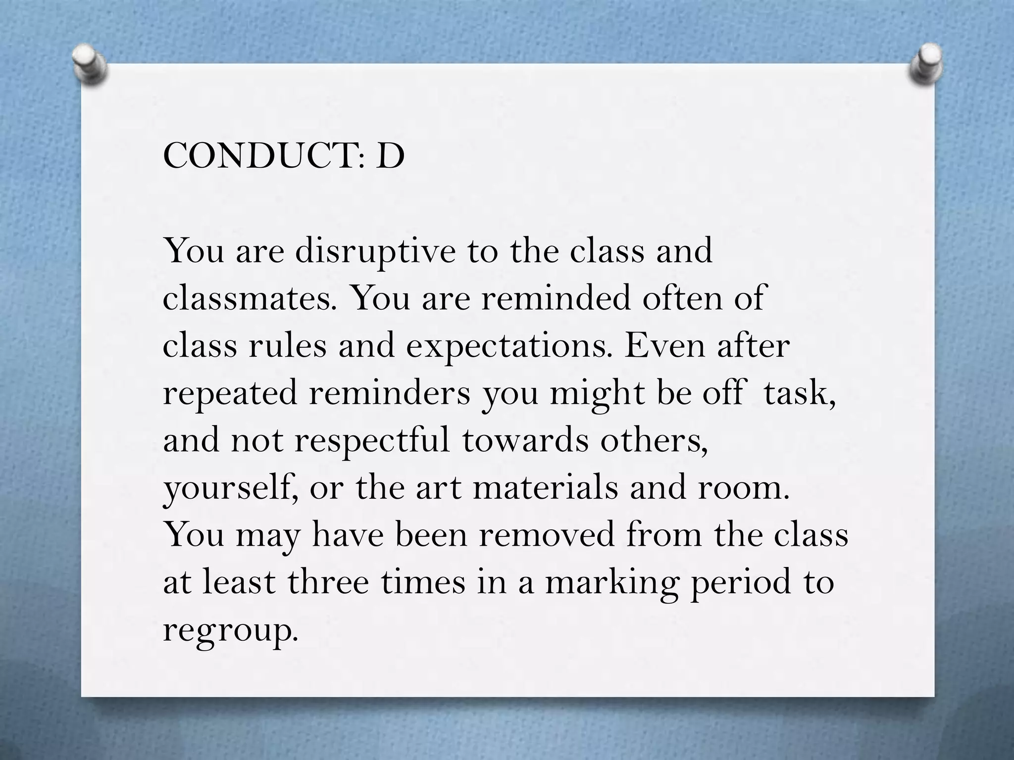 CONDUCT: D

You are disruptive to the class and
classmates. You are reminded often of
class rules and expectations. Even after
repeated reminders you might be off task,
and not respectful towards others,
yourself, or the art materials and room.
You may have been removed from the class
at least three times in a marking period to
regroup.
 
