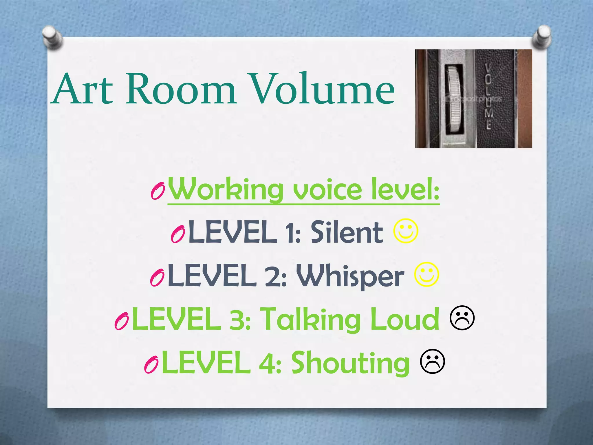 Art Room Volume

    O Working voice level:
     O LEVEL 1: Silent 
    O LEVEL 2: Whisper 
  O LEVEL 3: Talking Loud 
    O LEVEL 4: Shouting 
 