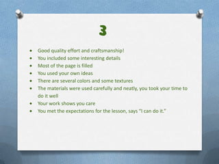 3
Good quality effort and craftsmanship!
You included some interesting details
Most of the page is filled
You used your own ideas
There are several colors and some textures
The materials were used carefully and neatly, you took your time to
do it well
Your work shows you care
You met the expectations for the lesson, says “I can do it.”
 