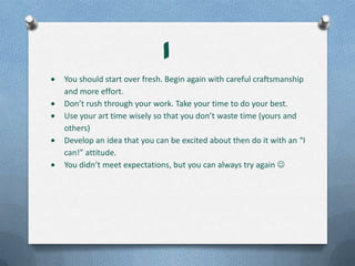 1
You should start over fresh. Begin again with careful craftsmanship
and more effort.
Don’t rush through your work. Take your time to do your best.
Use your art time wisely so that you don’t waste time (yours and
others)
Develop an idea that you can be excited about then do it with an “I
can!” attitude.
You didn’t meet expectations, but you can always try again 
 