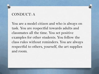 CONDUCT: A

You are a model citizen and who is always on
task. You are respectful towards adults and
classmates all the time. You set positive
examples for other students. You follow the
class rules without reminders. You are always
respectful to others, yourself, the art supplies
and room.
 