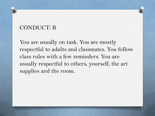 CONDUCT: B

You are usually on task. You are mostly
respectful to adults and classmates. You follow
class rules with a few reminders. You are
usually respectful to others, yourself, the art
supplies and the room.
 
