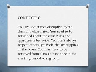 CONDUCT: C

You are sometimes disruptive to the
class and classmates. You need to be
reminded about the class rules and
appropriate behavior. You don’t always
respect others, yourself, the art supplies
or the room. You may have to be
removed from class at least once in the
marking period to regroup.
 