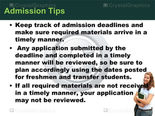Admission Tips
• Keep track of admission deadlines and
make sure required materials arrive in a
timely manner.
• Any application submitted by the
deadline and completed in a timely
manner will be reviewed, so be sure to
plan accordingly using the dates posted
for freshmen and transfer students.
• If all required materials are not received
in a timely manner, your application
may not be reviewed.
 