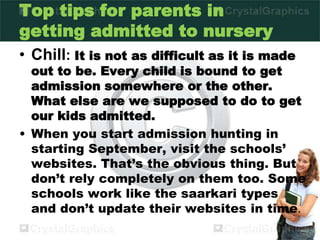 Top tips for parents in
getting admitted to nursery
• Chill: It is not as difficult as it is made
out to be. Every child is bound to get
admission somewhere or the other.
What else are we supposed to do to get
our kids admitted.
• When you start admission hunting in
starting September, visit the schools’
websites. That’s the obvious thing. But
don’t rely completely on them too. Some
schools work like the saarkari types
and don’t update their websites in time.
 