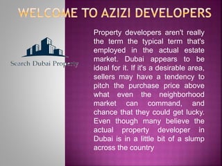 Property developers aren't really
the term the typical term that's
employed in the actual estate
market. Dubai appears to be
ideal for it. If it's a desirable area,
sellers may have a tendency to
pitch the purchase price above
what even the neighborhood
market can command, and
chance that they could get lucky.
Even though many believe the
actual property developer in
Dubai is in a little bit of a slump
across the country
 