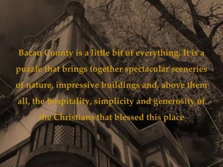 Bacau County is a little bit of everything. It is a
puzzle that brings together spectacular sceneries
of nature, impressive buildings and, above them
all, the hospitality, simplicity and generosity of
     the Christians that blessed this place
 