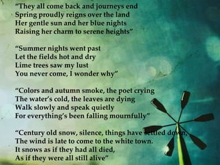 “They all come back and journeys end
Spring proudly reigns over the land
Her gentle sun and her blue nights
Raising her charm to serene heights”

“Summer nights went past
Let the fields hot and dry
Lime trees saw my lust
You never come, I wonder why”

“Colors and autumn smoke, the poet crying
The water’s cold, the leaves are dying
Walk slowly and speak quietly
For everything’s been falling mournfully”

“Century old snow, silence, things have settled down,
The wind is late to come to the white town.
It snows as if they had all died,
As if they were all still alive”
 