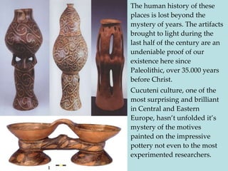 • The human history of these
  places is lost beyond the
  mystery of years. The artifacts
  brought to light during the
  last half of the century are an
  undeniable proof of our
  existence here since
  Paleolithic, over 35.000 years
  before Christ.
• Cucuteni culture, one of the
  most surprising and brilliant
  in Central and Eastern
  Europe, hasn’t unfolded it’s
  mystery of the motives
  painted on the impressive
  pottery not even to the most
  experimented researchers.
 