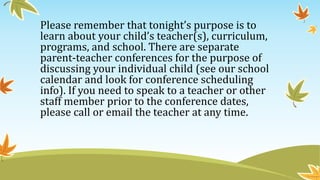 Please remember that tonight’s purpose is to
learn about your child’s teacher(s), curriculum,
programs, and school. There are separate
parent-teacher conferences for the purpose of
discussing your individual child (see our school
calendar and look for conference scheduling
info). If you need to speak to a teacher or other
staff member prior to the conference dates,
please call or email the teacher at any time.
 