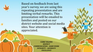 Based on feedback from last
year’s survey, we are using this
repeating presentation and are
limiting verbal remarks. This
presentation will be emailed to
families and posted on our
district website and social media
sites. Your attention is
appreciated.
CORE VALUES
RESPECT
COMMUNICATION – HARD WORK
INTEGRITY – DIVERSITY
EXCELLENCE
 