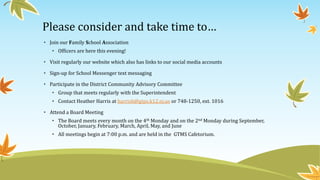Please consider and take time to…
• Join our Family School Association
• Officers are here this evening!
• Visit regularly our website which also has links to our social media accounts
• Sign-up for School Messenger text messaging
• Participate in the District Community Advisory Committee
• Group that meets regularly with the Superintendent
• Contact Heather Harris at harrish@gtps.k12.nj.us or 748-1250, ext. 1016
• Attend a Board Meeting
• The Board meets every month on the 4th Monday and on the 2nd Monday during September,
October, January, February, March, April, May, and June
• All meetings begin at 7:00 p.m. and are held in the GTMS Cafetorium.
 