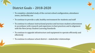 District Goals – 2018-2020
• To complete a detailed study of the current school configuration, attendance
zones, and facility use
• To continue to provide a safe, healthy environment for students and staff
• To continue to enhance instructional practice and increase student achievement
in accordance with research and experience in best practices and in alignment
with the New Jersey Student Learning Standards
• To continue to upgrade infrastructure and equipment to operate efficiently and
effectively
• To continue to enhance school district – stakeholder relationships
 