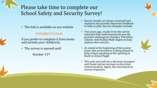 Please take time to complete our
School Safety and Security Survey!
• The link is available on our website
www.gtps.k12.nj.us
if you prefer to complete it from home
and include your child(ren).
• The survey is opened until
October 15th
• Survey results are always reviewed and
analyzed and provide important feedback
to help us plan. Recent examples include:
• Two years ago, results from the survey
indicated that math homework was the
greatest challenge for families. Therefore,
schools held Family Math Nights to help
address this concern.
• As stated at the beginning of this power
point, this presentation is being played to
help reduce speaking at the opening of
Back-to-School Night.
• This year, you will see a decrease in papers
sent home and an increase in electronic
communication. Again, this was based on
survey responses.
 