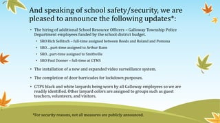 And speaking of school safety/security, we are
pleased to announce the following updates*:
• The hiring of additional School Resource Officers – Galloway Township Police
Department employees funded by the school district budget.
• SRO Rich Sellitsch – full-time assigned between Reeds and Roland and Pomona
• SRO….part-time assigned to Arthur Rann
• SRO…part-time assigned to Smithville
• SRO Paul Dooner – full-time at GTMS
• The installation of a new and expanded video surveillance system.
• The completion of door barricades for lockdown purposes.
• GTPS black and white lanyards being worn by all Galloway employees so we are
readily identified. Other lanyard colors are assigned to groups such as guest
teachers, volunteers, and visitors.
*For security reasons, not all measures are publicly announced.
 