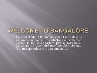 The capital city of the Indian state of Karnataka is
known as Bangalore. It is situated on the Deccan
Plateau in the south-eastern part of Karnataka;
Bangalore is India's third most populous city and
fifth-most populous city agglomeration.

 