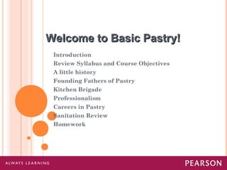 Welcome to Basic Pastry!Welcome to Basic Pastry!
Introduction
Review Syllabus and Course Objectives
A little history
Founding Fathers of Pastry
Kitchen Brigade
Professionalism
Careers in Pastry
Sanitation Review
Homework
 