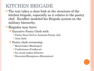 On Baking, 3e
Sarah R. Labensky, Priscilla R. Martel, Eddy Van Damme
© 2013 by Pearson Higher Education, Inc
Upper Saddle River, New Jersey 07458 • All Rights Reserved
KITCHEN BRIGADE
 The text takes a close look at the structure of the
kitchen brigade, especially as it relates to the pastry
chef. Escoffier modeled his Brigade system on the
military hierarchy.
 Brigades may have:
 Executive Pastry Chefs with:
 Pastry Sous Chef or Assistant Pastry chef
 Area chefs
 Pastry chefs overseeing:
 Bread baker (Boulanger)
 Confectioner (Confiseur)
 Ice cream maker (Glacier)
 Decorator/Showpieces (Decorateur)
 