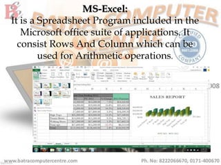 MS-Excel:
It is a Spreadsheet Program included in the
Microsoft office suite of applications. It
consist Rows And Column which can be
used for Arithmetic operations.
 