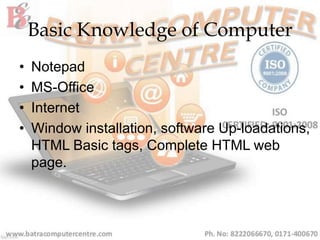 Basic Knowledge of Computer
• Notepad
• MS-Office
• Internet
• Window installation, software Up-loadations,
HTML Basic tags, Complete HTML web
page.
 