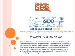 WELCOME TO BE FOUND SEO
Be Found SEO goal is to offer a streamlined process for our clients making the
idea of getting your brand, product or service onto page one of Google simple,
easy and exciting. Based in New South Wales, Australia we work with small to
large companies all around Australia from many different industry sectors,
delivering SEO strategies that are measurable and proven to add value. We
pride ourselves on getting to know our customers by working within their
specific budgets and cohering to realistic timelines.
 