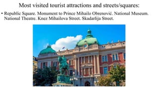 Most visited tourist attractions and streets/squares:
• Republic Square. Monument to Prince Mihailo Obrenović. National Museum.
National Theatre. Knez Mihailova Street. Skadarlija Street.
 
