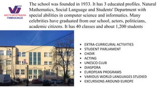 The school was founded in 1933. It has 3 educated profiles. Natural
Mathematics, Social Language and Students' Department with
special abilities in computer science and informatics. Many
celebrities have graduated from our school, actors, politicians,
academic citizens. It has 40 classes and about 1,200 students
• EXTRA-CURRICURAL ACTIVITIES
• STUDENT PARLIAMENT
• CHOIR
• ACTING
• UNESCO CLUB
• DIASPORA
• EUROPEAN PROGRAMS
• VARIOUS WORLD LANGUAGES STUDIED
• EXCURSIONS AROUND EUROPE
 