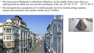 • The main street of Belgrade is called Knez Mihailova. In the middle of this street, there is a
small pyramid on which you can read the coordinates of the city: 44° 49′ 14″ N 20° 27′ 44″ E
• The metropolis has a population of 1.6 million people, but if we include college students,
tourists and commuters, this number reaches up to 2 million.
 