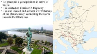 • Belgrade has a good position in terms of
traffic.
• It is located on Corridor X Highway.
• It is also located on Corridor VII Waterway
of the Danube river, connecting the North
Sea and the Black Sea.
 