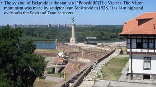 • The symbol of Belgrade is the statue of “Pobednik”(The Victor). The Victor
monument was made by sculptor Ivan Meštrović in 1928. It is 14m high and
overlooks the Sava and Danube rivers.
 