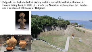 • Belgrade has had a turbulent history and it is one of the oldest settlements in
Europe dating back to 7000 BC. Vinča is a Neolithic settlement on the Danube,
and it is situated 14km east of Belgrade.
 