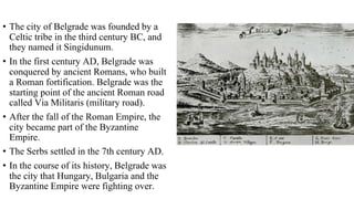 • The city of Belgrade was founded by a
Celtic tribe in the third century BC, and
they named it Singidunum.
• In the first century AD, Belgrade was
conquered by ancient Romans, who built
a Roman fortification. Belgrade was the
starting point of the ancient Roman road
called Via Militaris (military road).
• After the fall of the Roman Empire, the
city became part of the Byzantine
Empire.
• The Serbs settled in the 7th century AD.
• In the course of its history, Belgrade was
the city that Hungary, Bulgaria and the
Byzantine Empire were fighting over.
 