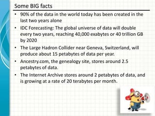 Some BIG facts
• 90% of the data in the world today has been created in the
last two years alone
• IDC Forecasting: The global universe of data will double
every two years, reaching 40,000 exabytes or 40 trillion GB
by 2020
• The Large Hadron Collider near Geneva, Switzerland, will
produce about 15 petabytes of data per year.
• Ancestry.com, the genealogy site, stores around 2.5
petabytes of data.
• The Internet Archive stores around 2 petabytes of data, and
is growing at a rate of 20 terabytes per month.

 