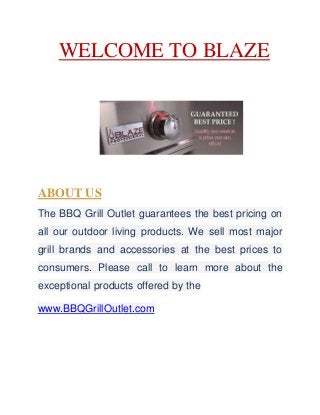 WELCOME TO BLAZE
ABOUT US
The BBQ Grill Outlet guarantees the best pricing on
all our outdoor living products. We sell most major
grill brands and accessories at the best prices to
consumers. Please call to learn more about the
exceptional products offered by the
www.BBQGrillOutlet.com
 