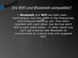 Are WiFi and Bluetooth compatible? Bluetooth  and  WiFi  are both radio technologies, but they differ in the frequencies and protocols that they use. They don't interfere with each other, but the two don't talk to each other either - in other words you can't get a device with Bluetooth to communicate to a device that only supports WiFi 