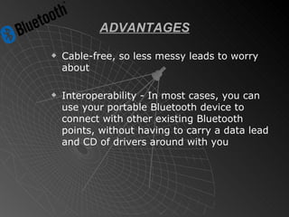 ADVANTAGES Cable-free, so less messy leads to worry about Interoperability - In most cases, you can use your portable Bluetooth device to connect with other existing Bluetooth points, without having to carry a data lead and CD of drivers around with you 