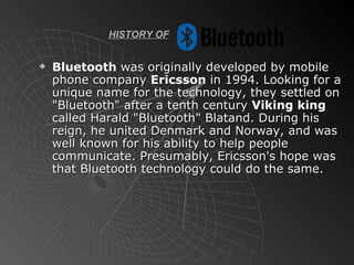 HISTORY OF Bluetooth  was originally developed by mobile phone company  Ericsson  in 1994. Looking for a unique name for the technology, they settled on "Bluetooth" after a tenth century  Viking king  called Harald "Bluetooth" Blatand. During his reign, he united Denmark and Norway, and was well known for his ability to help people communicate. Presumably, Ericsson's hope was that Bluetooth technology could do the same. 