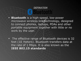 DEFINATION Bluetooth  is a high-speed, low-power microwave wireless link technology, designed to connect phones, laptops, PDAs and other portable equipment together with little or no work by the user. The effective range of Bluetooth devices is 32 feet (10 meters). Bluetooth transfers data at the rate of 1 Mbps. It is also known as the  IEEE 802.15 standards 
