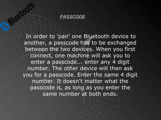 PASSCODE In order to 'pair' one Bluetooth device to another, a passcode has to be exchanged between the two devices. When you first connect, one machine will ask you to enter a passcode... enter any 4 digit number. The other device will then ask you for a passcode. Enter the same 4 digit number. It doesn't matter what the passcode is, as long as you enter the same number at both ends. 