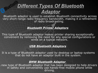 Different Types Of Bluetooth Adaptor Bluetooth adaptor is used to establish Bluetooth connectivity across very short-range radio frequency bandwidth, making it a refinement of radio broadcasting.  Bluetooth Printer Adaptors This type of Bluetooth adaptor makes printer sharing exceptionally convenient by removing the need for any special configurations or wires on a typical network. USB Bluetooth Adaptors It is a type of Bluetooth adaptor used by desktop or laptop systems that do not have an adaptor built in the system.  BMW Bluetooth Adaptor  A new type of Bluetooth adaptor that has been designed to help drivers in safety and conveniently use hands-free mobile phone while driving. 