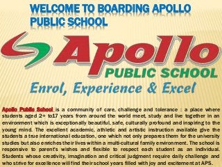 WELCOME TO BOARDING APOLLO
PUBLIC SCHOOL
Apollo Public School is a community of care, challenge and tolerance : a place where
students aged 2+ to17 years from around the world meet, study and live together in an
environment which is exceptionally beautiful, safe, culturally profound and inspiring to the
young mind. The excellent academic, athletic and artistic instruction available give the
students a true international education, one which not only prepares them for the university
studies but also enriches their lives within a multi-cultural family environment. The school is
responsive to parent's wishes and flexible to respect each student as an individual.
Students whose creativity, imagination and critical judgment require daily challenge and
who strive for excellence will find their school years filled with joy and excitement at APS.
 