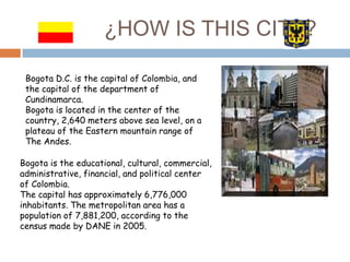¿HOW IS THIS CITY?

 Bogota D.C. is the capital of Colombia, and
 the capital of the department of
 Cundinamarca.
 Bogota ...
