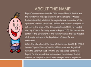 ABOUT THE NAME
Bogota's name comes from the Chibcha word Bacatá. Bacata was
the territory of the zipa (overlord) of the Ch...