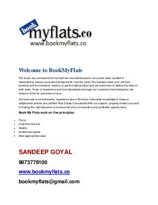 Welcome to BookMyFlats
The trusts we command from the faith we have developed in our clients have resulted in
materializing various successful assignments over the years.The builders need us to sell their
products and the investors need us to get the right product and we make sure to deliver the best on
both ends. Years of experience and trust developed amongst our customers have helped us ato
create a niche for customers and us.
Our business is not backed by experience alone. We have real estate knowledge to keep us
enlightened and we are certified Real Estate Consultants.With our support, property finders succeed
in making the right decisions and never fall short of innovative and profitable opportunities.

Book My Flats work on five principles:
Focus
Customer Service
Quality
Intellectual capital
Most appropriate value

SANDEEP GOYAL
9873778100
www.bookmyflats.co
bookmyflats@gmail.com

 