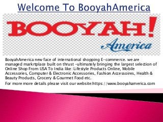 BooyahAmerica new face of international shopping E-commerce. we are
managed markrtplace built on thrust -ultimately bringing the largest selection of
Online Shop From USA To India like: Lifestyle Products Online, Mobile
Accessories, Computer & Electronic Accessories, Fashion Accessoires, Health &
Beauty Products, Grocery & Gourmet Food etc.
For more more details please visit our website:https://www.booyahamerica.com
 