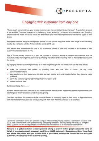 Engaging with customer from day one

“During tough economic times, your existing customers are more important to you than ever” A quote from a recent
article entitled “Customer experience in challenging times” written by Lior Arussy in mycustomer.com. Providing
experiences that match you brand values will differentiate your from the competition and will improve loyalty to your
brand.

Percepta’s customer lifecycle management service focuses on this very point where each stage is about building
loyalty. But it all starts with the Welcome to the brand (WTB) call.

This service was implemented for one of our automotive clients in 2006 and resulted in an increase in their
                                    1
customer satisfaction score of 21%.

The WTB call primary function is to start the process of building a strong tie between the customer and the
manufacturer by thanking the customer for purchasing the vehicle and welcoming them to the brand or staying with
the brand.

By engaging with the customer proactively at an early stage through this non pressurised call we were able to:

•   make the customer feel valued by providing them with one point of contact for any future
    concerns/observations;
•   ask questions on their experience to date and can resolve any small niggles before they become major
    problems;
•   clarify the customer’s preferred method of communication and
•   update customer data.

But it doesn’t stop there……..

We then feedback the data captured to our client to enable them to make important business improvements such
as changes to dealer processes, product quality, pricing.

Our client has found this procedure to be a crucial element in improving loyalty to their brand as it provides them
with information on the customers’ entire journey with them from their first purchase to re-purchase.




1
 Customer satisfaction scores are collected using an independent surveying process. a satisfaction survey is sent
out to each customer with each question having a weighting between 1 and 10 (1 being the worst, 10 being the
best). Question 7 in this survey asks the customer to rate their intention to re-purchase another vehicle

Percepta is a global customer contact specialist talking to over 10 million people across the world on
behalf of organisations such as Jaguar, Land Rover, AGCO, Automotive Associations, Helm, Volvo, Ford
and Mazda. We partner with you to build trust in your brand, through the contact we have with your
customers, at every stage of the customer journey.
 