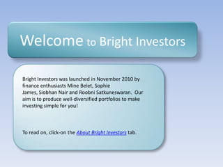 Welcometo Bright Investors Bright Investors was launched in November 2010 by finance enthusiasts Mine Belet, Sophie James, Siobhan Nair and RoobniSatkuneswaran.  Our aim is to produce well-diversified portfolios to make investing simple for you! To read on, click-on the About Bright Investorstab. 