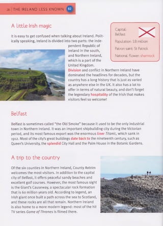 26 | THE IRELAND LESS KNOWN
A Little Irish magic
It is easy to get confused when talking about Ireland. Polit­
ically speaking, Ireland is divided into two parts: the inde­
pendent Republic of
Ireland in the south,
and Northern Ireland,
which is a part of the
United Kingdom.
Division and conflict in Northern Ireland have
dominated the headlines for decades, but the
country has a long history that is just as varied
as anywhere else in the UK. It also has a lot to
offer in terms of natural beauty, and don’t forget
the legendary hospitality of the Irish that makes
visitors feel so welcome!
Capital:
Belfast
Population: 1.8 million
Patron saint: St Patrick
National flower: shamrock
Belfast
Belfast is sometimes called “the Old Smoke” because it used to be the only industrial
town in Northern Ireland. It was an important shipbuilding city during the Victorian
period, and its most famous export was the enormous liner Titanic, which sank in
1912. Most of the city’s great buildings date back to the nineteenth century, such as
Queen’s University, the splendid City Hall and the Palm House in the Botanic Gardens.
A trip to the country
Of the six counties in Northern Ireland, County Antrim
welcomes the most visitors. In addition to the capital
city of Belfast, it offers peaceful sandy beaches and
excellent golf courses. However, the most famous sight
is the Giant’s Causeway, a spectacular rock formation
that is 60 million years old. According to legend, an
Irish giant once built a path across the sea to Scotland,
and these rocks are all that remain. Northern Ireland
is also home to a more modern legend: most of the hit
TV series Game of Thrones is filmed there.
 