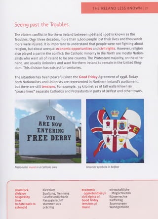 THE IRELAND LESS KNOWN | 27
Seeing past the Troubles
The violent conflict in Northern Ireland between 1968 and 1998 is known as the
Troubles. Over three decades, more than 3,600 people lost their lives and thousands
more were injured. It is important to understand that people were not fighting about
religion, but about unequal economic opportunities and civil rights. However, religion
also played a part in the conflict: the Catholic minority in the North are mostly Nation­
alists who want all of Ireland to be one country. The Protestant majority, on the other
hand, are usually Unionists and want Northern Ireland to remain in the United King­
dom. This division has existed for centuries.
The situation has been peaceful since the Good Friday Agreement of 1998. Today,
both Nationalists and Unionists are represented in Northern Ireland’s parliament,
but there are still tensions. For example, 34 kilometres of tall walls known as
“peace lines” separate Catholics and Protestants in parts of Belfast and other towns.
Nationalist mural in a Catholic area Unionist symbols in Belfast
shamrock
division
hospitality
liner
to date back to
splendid
Kleeblatt
Spaltung, Trennung
Gastfreundlichkeit
Passagierschiff
stammen aus
prächtig
economic
opportunities pl
civil rights pl
Good Friday
tensions pl
mural
wirtschaftliche
Möglichkeiten
Bürgerrechte
Karfreitag
Spannungen
Wandgemälde
 