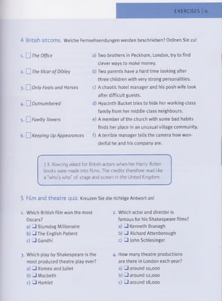 EXERCISES 61
4 British sitcoms. Welche Fernsehsendungen werden beschrieben? Ordnen Sie zu!
1. 0 The Office a) Two brothers in Peckham, London, try to find
clever ways to make money.
2. n The Vicarof Dibley b) Two parents have a hard time looking after
three children with very strong personalities.
3. nOnly Fools and Horses c) A chaotic hotel manager and his posh wife look
after difficult guests.
4. D Outnumbered d) Hyacinth Bucket tries to hide her working-class
family from her middle-class neighbours.
5. n Fawlty Towers e) A member of the church with some bad habits
finds her place in an unusual village community.
6. □ Keeping Up Appearances f) A terrible manager tells the camera how won­
derful he and his company are.
— 's
J. K. Rowling asked for British actors when her Harry Potter
books were made into films. The credits therefore read like
a "who's who" of stage and screen in the United Kingdom.
______________________________________________________________J
5 Film and theatre quiz. Kreuzen Sie die richtige Antwort an!
1. Which British film won the most
Oscars?
a) □ Slumdog Millionaire
b) OThe English Patient
c) □ Gandhi
2. Which actor and director is
famous for his Shakespeare films?
a) □ Kenneth Branagh
b) □ Richard Attenborough
c) □ John Schlesinger
3. Which play by Shakespeare is the
most produced theatre play ever?
a) □ Romeo and Juliet
b) □ Macbeth
c) □ Hamlet
4. How many theatre productions
are there in London each year?
a) □ around 10,000
b) □ around 12,000
c) □ around 18,000
 